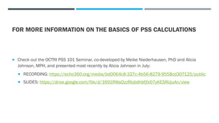 FOR MORE INFORMATION ON THE BASICS OF PSS CALCULATIONS
 Check out the OCTRI PSS 101 Seminar, co-developed by Meike Niederhausen, PhD and Alicia
Johnson, MPH, and presented most recently by Alicia Johnson in July:
 RECORDING: https://echo360.org/media/bd0064c8-327c-4b56-8279-9558cd307125/public
 SLIDES: https://drive.google.com/file/d/1691RWaDzzRkjbdhbfjfxO7yKESRUjuAn/view
 