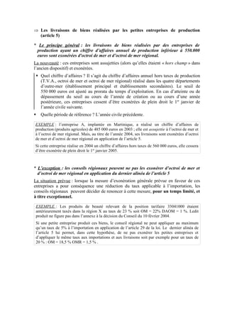 Þ Les livraisons de biens réalisées par les petites entreprises de production
(article 5)
* Le principe général : les livraisons de biens réalisées par des entreprises de
production ayant un chiffre d’affaires annuel de production inférieur à 550.000
euros sont exonérées d'octroi de mer et d’octroi de mer régional.
La nouveauté : ces entreprises sont assujetties (alors qu’elles étaient « hors champ » dans
l’ancien dispositif) et exonérées.
§ Quel chiffre d’affaires ? Il s’agit du chiffre d’affaires annuel hors taxes de production
(T.V.A., octroi de mer et octroi de mer régional) réalisé dans les quatre départements
d’outre-mer (établissement principal et établissements secondaires). Le seuil de
550 000 euros est ajusté au prorata du temps d’exploitation. En cas d’atteinte ou de
dépassement du seuil au cours de l’année de création ou au cours d’une année
postérieure, ces entreprises cessent d’être exonérées de plein droit le 1er
janvier de
l’année civile suivante.
§ Quelle période de référence ? L’année civile précédente.
EXEMPLE : l’entreprise A, implantée en Martinique, a réalisé un chiffre d’affaires de
production (produits agricoles) de 485 000 euros en 2003 ; elle est assujettie à l’octroi de mer et
à l’octroi de mer régional. Mais, au titre de l’année 2004, ses livraisons sont exonérées d’octroi
de mer et d’octroi de mer régional en application de l’article 5.
Si cette entreprise réalise en 2004 un chiffre d’affaires hors taxes de 560 000 euros, elle cessera
d’être exonérée de plein droit le 1er
janvier 2005.
* L’exception : les conseils régionaux peuvent ne pas les exonérer d’octroi de mer et
d’octroi de mer régional en application du dernier alinéa de l’article 5
La situation prévue : lorsque la mesure d’exonération générale prévue en faveur de ces
entreprises a pour conséquence une réduction du taux applicable à l’importation, les
conseils régionaux peuvent décider de renoncer à cette mesure, pour un temps limité, et
à titre exceptionnel.
EXEMPLE : Les produits de beauté relevant de la position tarifaire 33041000 étaient
antérieurement taxés dans la région X au taux de 23 % soit OM = 22% DAOM = 1 %. Ledit
produit ne figure pas dans l’annexe à la décision du Conseil du 10 février 2004.
Si une petite entreprise produit ces biens, le conseil régional ne peut appliquer au maximum
qu’un taux de 5% à l’importation en application de l’article 29 de la loi. Le dernier alinéa de
l’article 5 lui permet, dans cette hypothèse, de ne pas exonérer les petites entreprises et
d’appliquer le même taux aux importations et aux livraisons soit par exemple pour un taux de
20 % : OM = 18,5 % OMR = 1,5 % .
 