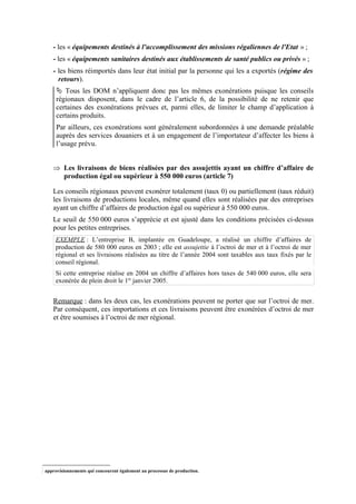 - les « équipements destinés à l'accomplissement des missions régaliennes de l'Etat » ;
- les « équipements sanitaires destinés aux établissements de santé publics ou privés » ;
- les biens réimportés dans leur état initial par la personne qui les a exportés (régime des
retours).
 Tous les DOM n’appliquent donc pas les mêmes exonérations puisque les conseils
régionaux disposent, dans le cadre de l’article 6, de la possibilité de ne retenir que
certaines des exonérations prévues et, parmi elles, de limiter le champ d’application à
certains produits.
Par ailleurs, ces exonérations sont généralement subordonnées à une demande préalable
auprès des services douaniers et à un engagement de l’importateur d’affecter les biens à
l’usage prévu.
Þ Les livraisons de biens réalisées par des assujettis ayant un chiffre d’affaire de
production égal ou supérieur à 550 000 euros (article 7)
Les conseils régionaux peuvent exonérer totalement (taux 0) ou partiellement (taux réduit)
les livraisons de productions locales, même quand elles sont réalisées par des entreprises
ayant un chiffre d’affaires de production égal ou supérieur à 550 000 euros.
Le seuil de 550 000 euros s’apprécie et est ajusté dans les conditions précisées ci-dessus
pour les petites entreprises.
EXEMPLE : L’entreprise B, implantée en Guadeloupe, a réalisé un chiffre d’affaires de
production de 580 000 euros en 2003 ; elle est assujettie à l’octroi de mer et à l’octroi de mer
régional et ses livraisons réalisées au titre de l’année 2004 sont taxables aux taux fixés par le
conseil régional.
Si cette entreprise réalise en 2004 un chiffre d’affaires hors taxes de 540 000 euros, elle sera
exonérée de plein droit le 1er
janvier 2005.
Remarque : dans les deux cas, les exonérations peuvent ne porter que sur l’octroi de mer.
Par conséquent, ces importations et ces livraisons peuvent être exonérées d’octroi de mer
et être soumises à l’octroi de mer régional.
approvisionnements qui concourent également au processus de production.
 