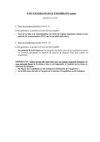 FAIT GENERATEUR ET EXIGIBILITE (suite)
(articles 11 et 12)
Ø Pour les produits pétroliers (article 11)
Le fait générateur se produit et la taxe devient exigible :
- Lors de la mise à la consommation, en sortie de régime suspensif, comme la taxe
spéciale de consommation (TSC) sur les produits pétroliers.
Ø Pour les productions locales (article 12)
Le fait générateur se produit et la taxe devient exigible :
- Au moment de la livraison par les assujettis des biens issus de leur production locale.
La livraison correspond au transfert du pouvoir de disposer d’un bien comme un
propriétaire.
IMPORTANT : même lorsqu’elle intervient sous un régime suspensif douanier ou
sous entrepôt fiscal, la livraison a lieu et est imposable à l’endroit où les biens se
trouvent au moment :
- du départ de l’expédition ou du transport à destination de l’acquéreur ;
- de la délivrance du bien à l’acquéreur si absence d’expédition ou de transport
 