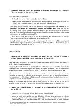 3/ Le droit à déduction obéit à des conditions de formes et doit ou peut être régularisé
dans certains cas (articles 20, 21 et 22)
Les entreprises peuvent déduire :
- l'octroi de mer perçu à l'importation des marchandises ;
- l'octroi de mer figurant sur les factures d'achat délivrées par les producteurs locaux si ces
derniers sont légalement autorisés à le faire figurer sur ces documents.
Mais, pour pouvoir déduire la taxe, les entreprises doivent posséder les factures ou les
documents douaniers les mentionnant comme destinataires des biens. En cas de
rectification d'une facture ou d'un document douanier, les entreprises doivent mentionner
cette rectification sur la déclaration souscrite au titre du trimestre au cours duquel elles ont eu
connaissance des rectifications (article 20).
La taxe déduite doit être reversée en cas de disparition des marchandises6
ou lorsque
l’opération n’est en définitive pas soumise à la taxe (article 21).
Enfin, la taxe acquittée à l’occasion de ventes qui, par la suite, sont résiliées, annulées ou
définitivement impayées (créances irrécouvrables) peut être déduite à la condition que la
facture initiale soit rectifiée (article 22).
Les modalites
1/ La déduction est opérée par imputation sur la taxe due par l’assujetti au titre de la
période pendant laquelle le droit à déduction est né (article 16).
La taxe doit être mentionnée sur la déclaration déposée au titre du trimestre au cours duquel le
droit à déduction a pris naissance.
Toutefois, lorsque la mention du droit à déduction a été omise sur la déclaration trimestrielle
correspondante, cette omission peut être réparée en portant la taxe sur l’une des déclarations
déposées jusqu’au 31 décembre qui suit celle de l’omission (2ème alinéa de l’article 16).
Exemple : une entreprise de production acquiert auprès d’une autre entreprise de production des
biens qui lui sont livrés en novembre 2004. Si elle omet de porter la taxe sur la déclaration afférente
au 4ème trimestre 2004, elle peut indifféremment la mentionner sur l’une des déclarations qui sera
déposée jusqu’au 31 décembre 2006.
Quand le montant de la taxe déductible excède le montant de l'octroi de mer dû, l'excédent
doit être reporté sur la ou les déclarations suivantes, jusqu'à son épuisement (article 23).
2/ La taxe dont l’imputation n’a pu être opérée ne peut être remboursée que dans deux
cas (article 24).
- quand le crédit a été généré par une déduction sur immobilisation ;
- quand le crédit a été généré par une déduction afférente à des éléments du prix de
produits exportés (hors marché antillo-guyanais) ou à des opérations assimilées à des
opérations taxées (cas des opérations taxées à taux zéro dont l’octroi de mer d’amont ne
6
Le reversement n’est pas exigé en cas de destruction justifiée des marchandises ou en cas de vol ou de détournement
prouvé par le dépôt d’une plainte.
 