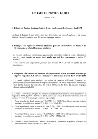 LES TAUX DE L’OCTROI DE MER
(articles 27 à 32)
1/ Liberté de fixation des taux d’octroi de mer par les conseils régionaux des DOM
Les taux de l'octroi de mer sont « fixés par délibération du conseil régional ». Le conseil
régional est seul compétent pour décider du niveau de taxation.
2/ Principe : un régime de taxation identique pour les importations de biens et les
livraisons de produits identiques similaires
- les produits identiques ou similaires appartenant à une même catégorie soumis à l'octroi de
mer [...] sont soumis au même taux, quelle que soit leur provenance » (article 27
alinéa 2).
- « sous réserve des dispositions prévues aux articles 28 et 29 sur les écarts de taux
maximaux».
3/ Dérogation : la taxation différenciée des importations et des livraisons de biens qui
figurent en parties A, B ou C de l’annexe de la décision du Conseil du 10 février 2004
- Le conseil régional peut appliquer un régime de taxation différencié favorable aux
productions locales sous réserve du respect des écarts de 10, 20 ou 30 points de pourcentage
fixés par la décision du Conseil du 10 février 2004 pour des listes de produits propres à
chaque région (article 28).
EXEMPLE : les fromages, désignés par référence au code de la nomenclature douanière combinée à
la position 04 06, figurent à l’annexe A de la décision du Conseil. L’écart maximum autorisé est
donc de 10 points de pourcentage. Le conseil régional peut :
- Taxer la production locale au taux de 7 % (OM 5 % + OMR 2%) et l’importation de produits
identiques ou similaires au taux de 17 % (OM 15 % + OMR 2%)
- Taxer la production locale au taux de 5% (OM 2,5% + OMR 2,5%) et l’importation de produits
identiques ou similaires au taux de 13 % (OM 11% + OMR 2%)
- Taxer la production locale au taux de 5 % (OM 2,5% + OMR 2,5%) et l’importation de produits
identiques ou similaires au taux de 15 % (OM 12,5 % + OMR 2,5%)
- Exonérer la production locale d’OM et d’OMR et taxer l’importation de produits identiques ou
similaires au taux de 10 % (OM 8% + OMR 2%).
 