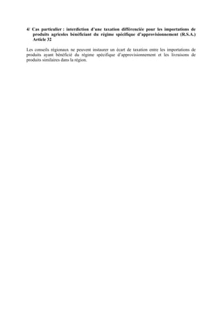 4/ Cas particulier : interdiction d’une taxation différenciée pour les importations de
produits agricoles bénéficiant du régime spécifique d’approvisionnement (R.S.A.)
Article 32
Les conseils régionaux ne peuvent instaurer un écart de taxation entre les importations de
produits ayant bénéficié du régime spécifique d’approvisionnement et les livraisons de
produits similaires dans la région.
 