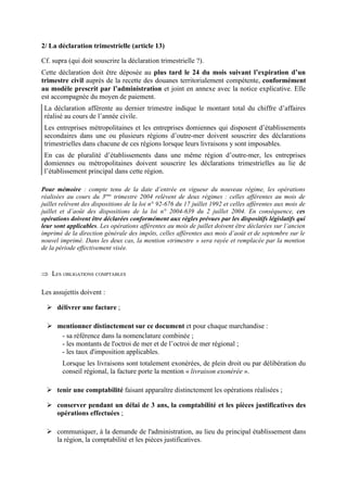 2/ La déclaration trimestrielle (article 13)
Cf. supra (qui doit souscrire la déclaration trimestrielle ?).
Cette déclaration doit être déposée au plus tard le 24 du mois suivant l’expiration d’un
trimestre civil auprès de la recette des douanes territorialement compétente, conformément
au modèle prescrit par l’administration et joint en annexe avec la notice explicative. Elle
est accompagnée du moyen de paiement.
La déclaration afférente au dernier trimestre indique le montant total du chiffre d’affaires
réalisé au cours de l’année civile.
Les entreprises métropolitaines et les entreprises domiennes qui disposent d’établissements
secondaires dans une ou plusieurs régions d’outre-mer doivent souscrire des déclarations
trimestrielles dans chacune de ces régions lorsque leurs livraisons y sont imposables.
En cas de pluralité d’établissements dans une même région d’outre-mer, les entreprises
domiennes ou métropolitaines doivent souscrire les déclarations trimestrielles au lie de
l’établissement principal dans cette région.
Pour mémoire : compte tenu de la date d’entrée en vigueur du nouveau régime, les opérations
réalisées au cours du 3ème
trimestre 2004 relèvent de deux régimes : celles afférentes au mois de
juillet relèvent des dispositions de la loi n° 92-676 du 17 juillet 1992 et celles afférentes aux mois de
juillet et d’août des dispositions de la loi n° 2004-639 du 2 juillet 2004. En conséquence, ces
opérations doivent être déclarées conformément aux règles prévues par les dispositifs législatifs qui
leur sont applicables. Les opérations afférentes au mois de juillet doivent être déclarées sur l’ancien
imprimé de la direction générale des impôts, celles afférentes aux mois d’août et de septembre sur le
nouvel imprimé. Dans les deux cas, la mention «trimestre » sera rayée et remplacée par la mention
de la période effectivement visée.
Þ LES OBLIGATIONS COMPTABLES
Les assujettis doivent :
Ø délivrer une facture ;
Ø mentionner distinctement sur ce document et pour chaque marchandise :
- sa référence dans la nomenclature combinée ;
- les montants de l'octroi de mer et de l’octroi de mer régional ;
- les taux d'imposition applicables.
Lorsque les livraisons sont totalement exonérées, de plein droit ou par délibération du
conseil régional, la facture porte la mention « livraison exonérée ».
Ø tenir une comptabilité faisant apparaître distinctement les opérations réalisées ;
Ø conserver pendant un délai de 3 ans, la comptabilité et les pièces justificatives des
opérations effectuées ;
Ø communiquer, à la demande de l'administration, au lieu du principal établissement dans
la région, la comptabilité et les pièces justificatives.
 