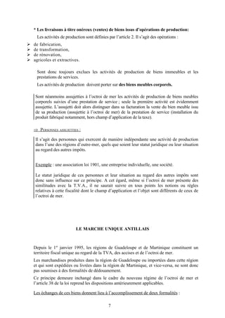 * Les livraisons à titre onéreux (ventes) de biens issus d’opérations de production:
Les activités de production sont définies par l’article 2. Il s’agit des opérations :
Ø de fabrication,
Ø de transformation,
Ø de rénovation,
Ø agricoles et extractives.
Sont donc toujours exclues les activités de production de biens immeubles et les
prestations de services.
Les activités de production doivent porter sur des biens meubles corporels.
Sont néanmoins assujetties à l’octroi de mer les activités de production de biens meubles
corporels suivies d’une prestation de service ; seule la première activité est évidemment
assujettie. L’assujetti doit alors distinguer dans sa facturation la vente du bien meuble issu
de sa production (assujettie à l’octroi de mer) de la prestation de service (installation du
produit fabriqué notamment, hors champ d’application de la taxe).
Þ PERSONNES ASSUJETTIES :
Il s’agit des personnes qui exercent de manière indépendante une activité de production
dans l’une des régions d’outre-mer, quels que soient leur statut juridique ou leur situation
au regard des autres impôts.
Exemple : une association loi 1901, une entreprise individuelle, une société.
Le statut juridique de ces personnes et leur situation au regard des autres impôts sont
donc sans influence sur ce principe. A cet égard, même si l’octroi de mer présente des
similitudes avec la T.V.A., il ne saurait suivre en tous points les notions ou règles
relatives à cette fiscalité dont le champ d’application et l’objet sont différents de ceux de
l’octroi de mer.
LE MARCHE UNIQUE ANTILLAIS
Depuis le 1er
janvier 1995, les régions de Guadeloupe et de Martinique constituent un
territoire fiscal unique au regard de la TVA, des accises et de l’octroi de mer.
Les marchandises produites dans la région de Guadeloupe ou importées dans cette région
et qui sont expédiées ou livrées dans la région de Martinique, et vice-versa, ne sont donc
pas soumises à des formalités de dédouanement.
Ce principe demeure inchangé dans le cadre du nouveau régime de l’octroi de mer et
l’article 38 de la loi reprend les dispositions antérieurement applicables.
Les échanges de ces biens donnent lieu à l’accomplissement de deux formalités :
7
 
