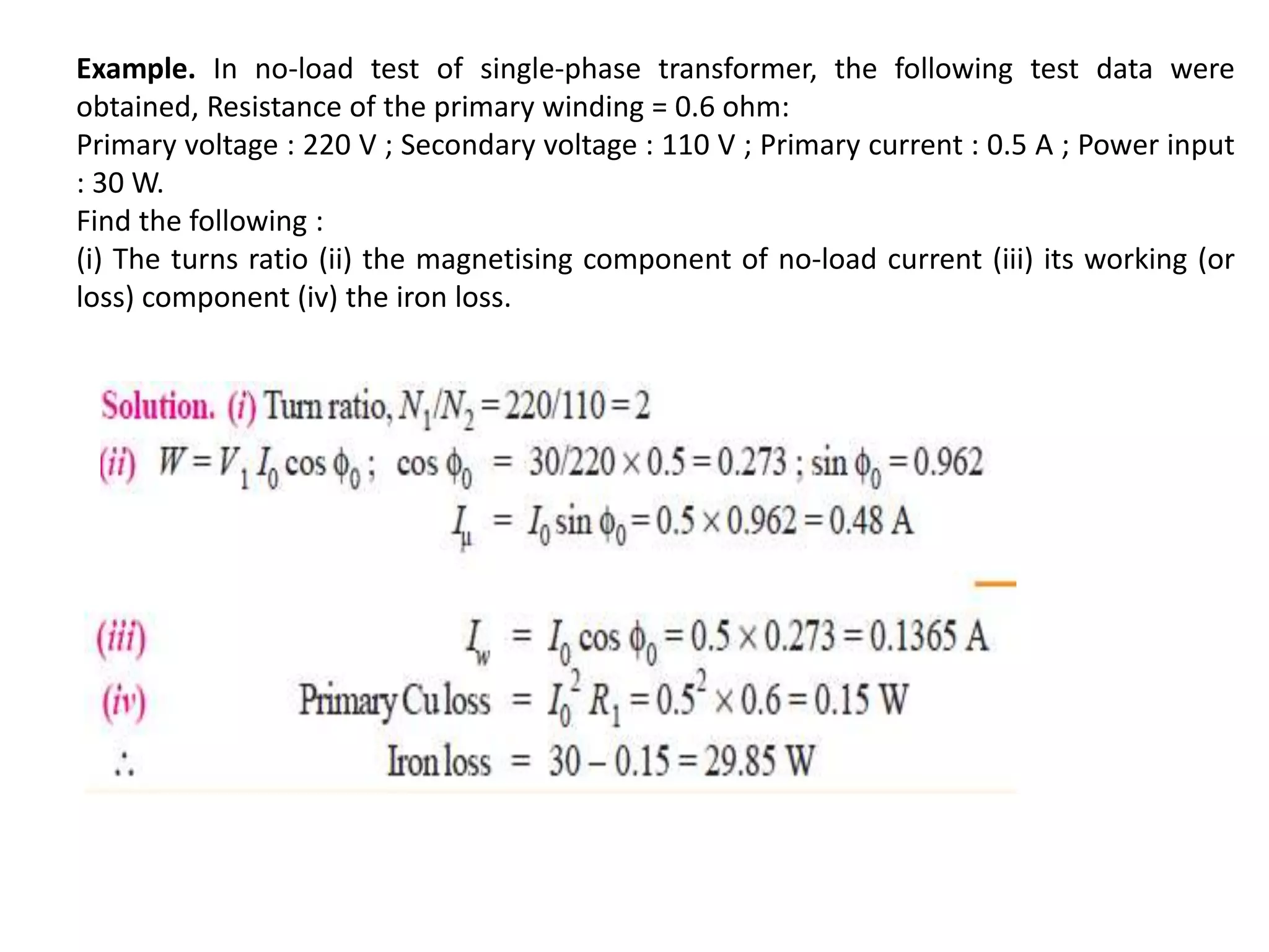 Example. In no-load test of single-phase transformer, the following test data were
obtained, Resistance of the primary winding = 0.6 ohm:
Primary voltage : 220 V ; Secondary voltage : 110 V ; Primary current : 0.5 A ; Power input
: 30 W.
Find the following :
(i) The turns ratio (ii) the magnetising component of no-load current (iii) its working (or
loss) component (iv) the iron loss.
 