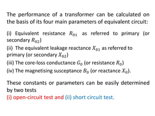 The performance of a transformer can be calculated on
the basis of its four main parameters of equivalent circuit:
(i) Equivalent resistance 𝑅01 as referred to primary (or
secondary 𝑅02)
(ii) The equivalent leakage reactance 𝑋01 as referred to
primary (or secondary 𝑋02)
(iii) The core-loss conductance 𝐺0 (or resistance 𝑅0)
(iv) The magnetising susceptance 𝐵0 (or reactance 𝑋0).
These constants or parameters can be easily determined
by two tests
(i) open-circuit test and (ii) short circuit test.
 