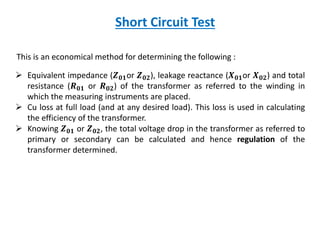 Short Circuit Test
This is an economical method for determining the following :
 Equivalent impedance (𝒁 𝟎𝟏or 𝒁 𝟎𝟐), leakage reactance (𝑿 𝟎𝟏or 𝑿 𝟎𝟐) and total
resistance (𝑹 𝟎𝟏 or 𝑹 𝟎𝟐) of the transformer as referred to the winding in
which the measuring instruments are placed.
 Cu loss at full load (and at any desired load). This loss is used in calculating
the efficiency of the transformer.
 Knowing 𝒁 𝟎𝟏 or 𝒁 𝟎𝟐, the total voltage drop in the transformer as referred to
primary or secondary can be calculated and hence regulation of the
transformer determined.
 
