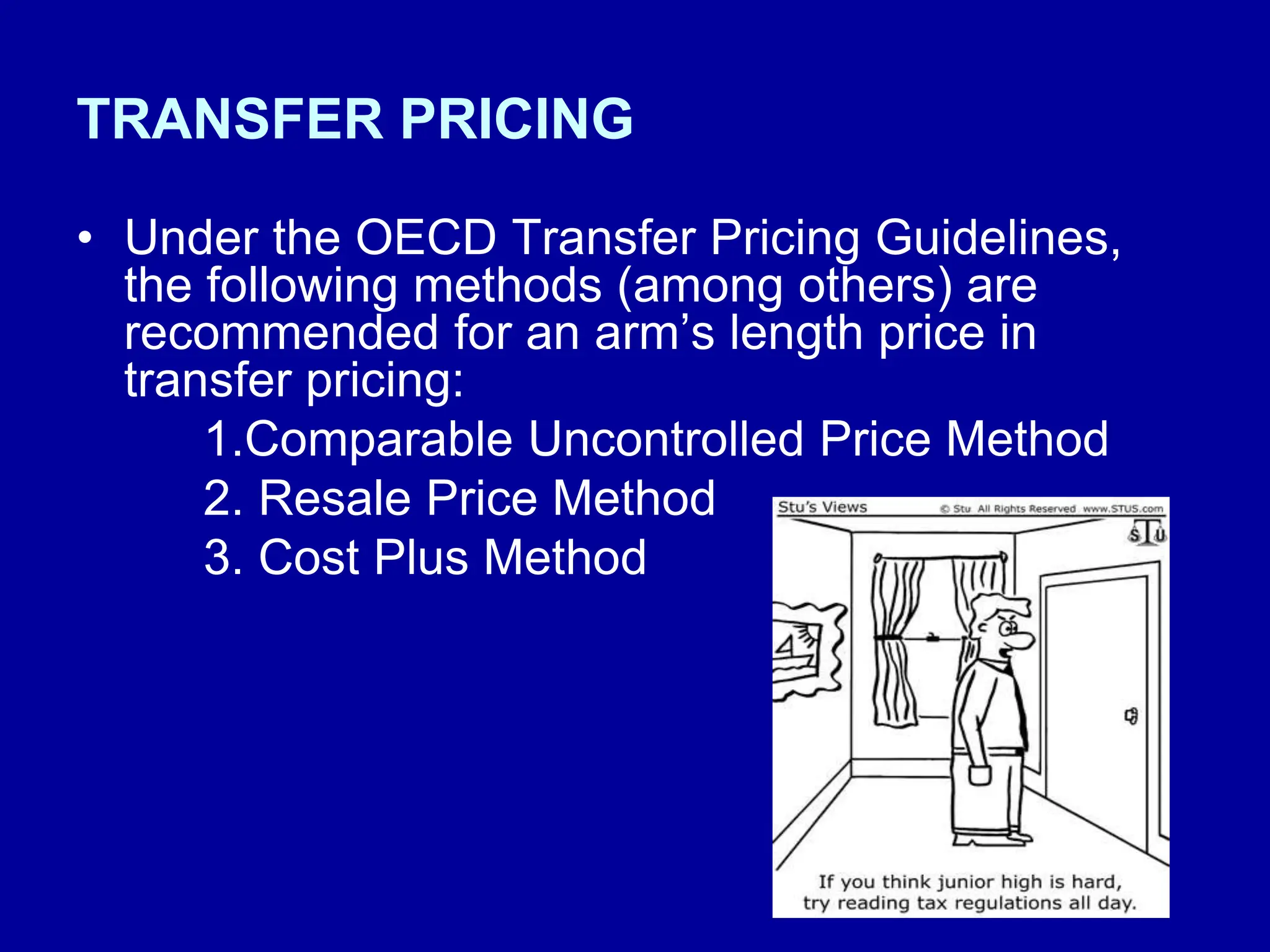 TRANSFER PRICING
• Under the OECD Transfer Pricing Guidelines,
the following methods (among others) are
recommended for an arm’s length price in
transfer pricing:
1.Comparable Uncontrolled Price Method
2. Resale Price Method
3. Cost Plus Method
 