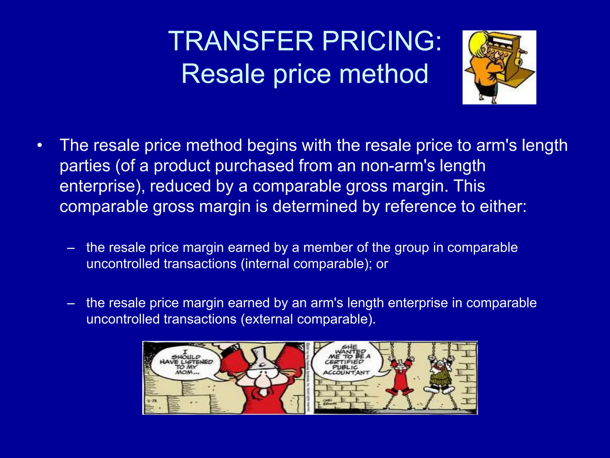 TRANSFER PRICING:
Resale price method
• The resale price method begins with the resale price to arm's length
parties (of a product purchased from an non-arm's length
enterprise), reduced by a comparable gross margin. This
comparable gross margin is determined by reference to either:
– the resale price margin earned by a member of the group in comparable
uncontrolled transactions (internal comparable); or
– the resale price margin earned by an arm's length enterprise in comparable
uncontrolled transactions (external comparable).
 
