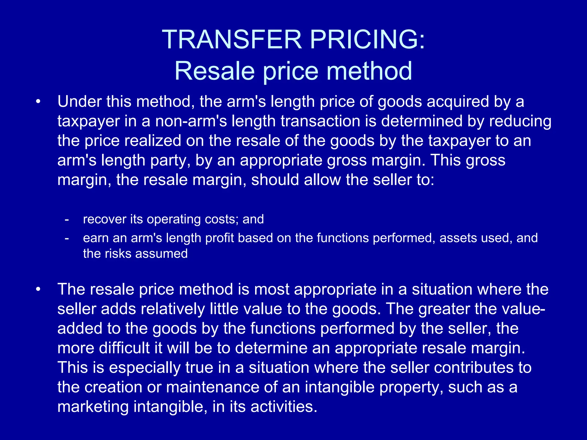 TRANSFER PRICING:
Resale price method
• Under this method, the arm's length price of goods acquired by a
taxpayer in a non-arm's length transaction is determined by reducing
the price realized on the resale of the goods by the taxpayer to an
arm's length party, by an appropriate gross margin. This gross
margin, the resale margin, should allow the seller to:
- recover its operating costs; and
- earn an arm's length profit based on the functions performed, assets used, and
the risks assumed
• The resale price method is most appropriate in a situation where the
seller adds relatively little value to the goods. The greater the value-
added to the goods by the functions performed by the seller, the
more difficult it will be to determine an appropriate resale margin.
This is especially true in a situation where the seller contributes to
the creation or maintenance of an intangible property, such as a
marketing intangible, in its activities.
 