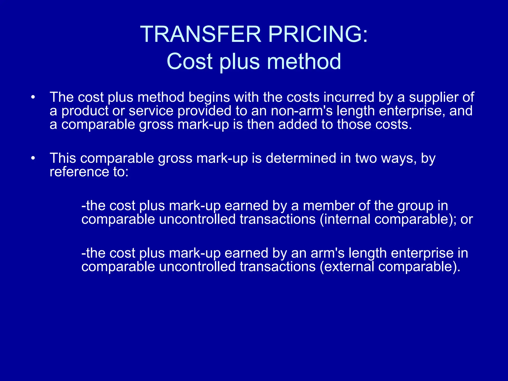 TRANSFER PRICING:
Cost plus method
• The cost plus method begins with the costs incurred by a supplier of
a product or service provided to an non-arm's length enterprise, and
a comparable gross mark-up is then added to those costs.
• This comparable gross mark-up is determined in two ways, by
reference to:
-the cost plus mark-up earned by a member of the group in
comparable uncontrolled transactions (internal comparable); or
-the cost plus mark-up earned by an arm's length enterprise in
comparable uncontrolled transactions (external comparable).
 