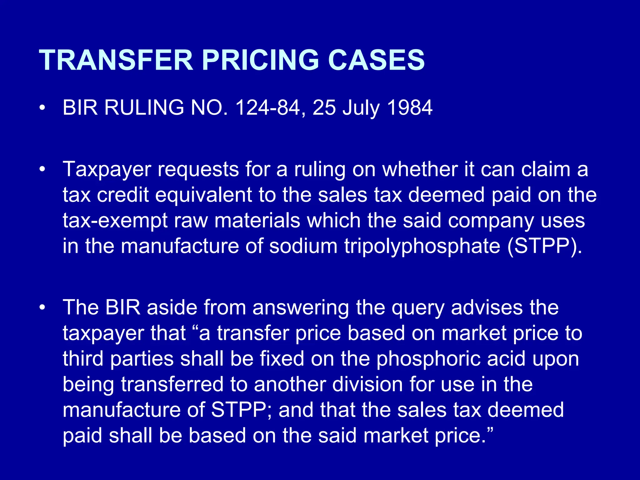 TRANSFER PRICING CASES
• BIR RULING NO. 124-84, 25 July 1984
• Taxpayer requests for a ruling on whether it can claim a
tax credit equivalent to the sales tax deemed paid on the
tax-exempt raw materials which the said company uses
in the manufacture of sodium tripolyphosphate (STPP).
• The BIR aside from answering the query advises the
taxpayer that “a transfer price based on market price to
third parties shall be fixed on the phosphoric acid upon
being transferred to another division for use in the
manufacture of STPP; and that the sales tax deemed
paid shall be based on the said market price.”
 