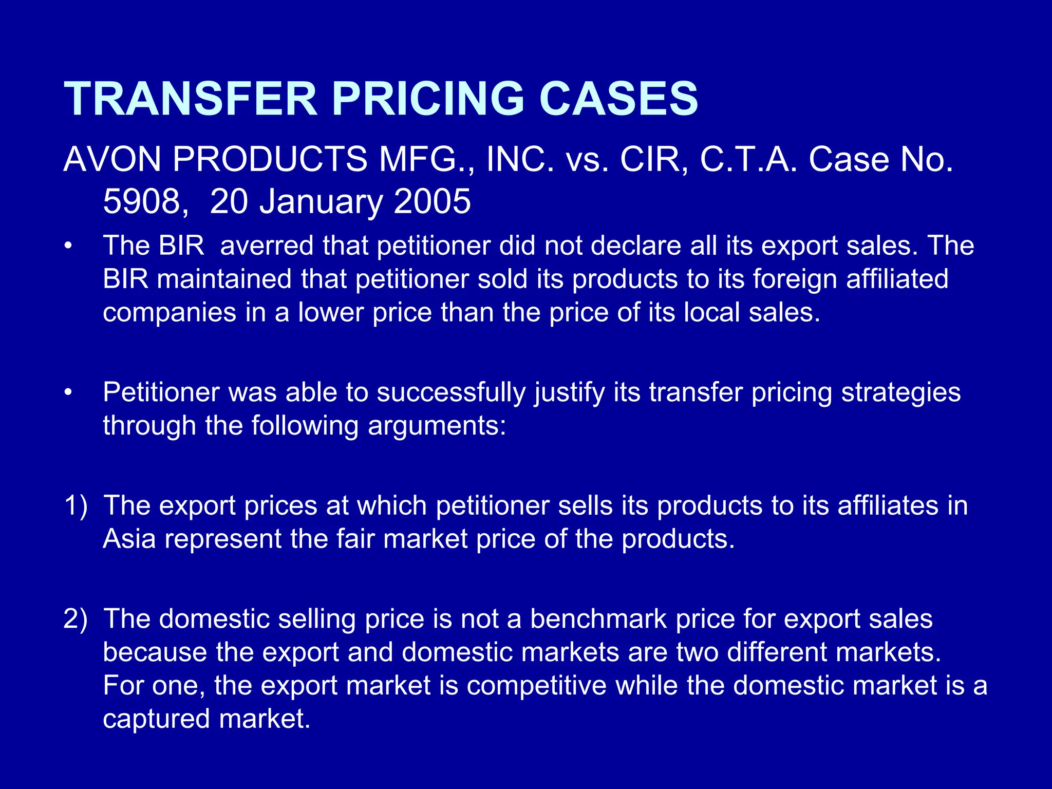 TRANSFER PRICING CASES
AVON PRODUCTS MFG., INC. vs. CIR, C.T.A. Case No.
5908, 20 January 2005
• The BIR averred that petitioner did not declare all its export sales. The
BIR maintained that petitioner sold its products to its foreign affiliated
companies in a lower price than the price of its local sales.
• Petitioner was able to successfully justify its transfer pricing strategies
through the following arguments:
1) The export prices at which petitioner sells its products to its affiliates in
Asia represent the fair market price of the products.
2) The domestic selling price is not a benchmark price for export sales
because the export and domestic markets are two different markets.
For one, the export market is competitive while the domestic market is a
captured market.
 