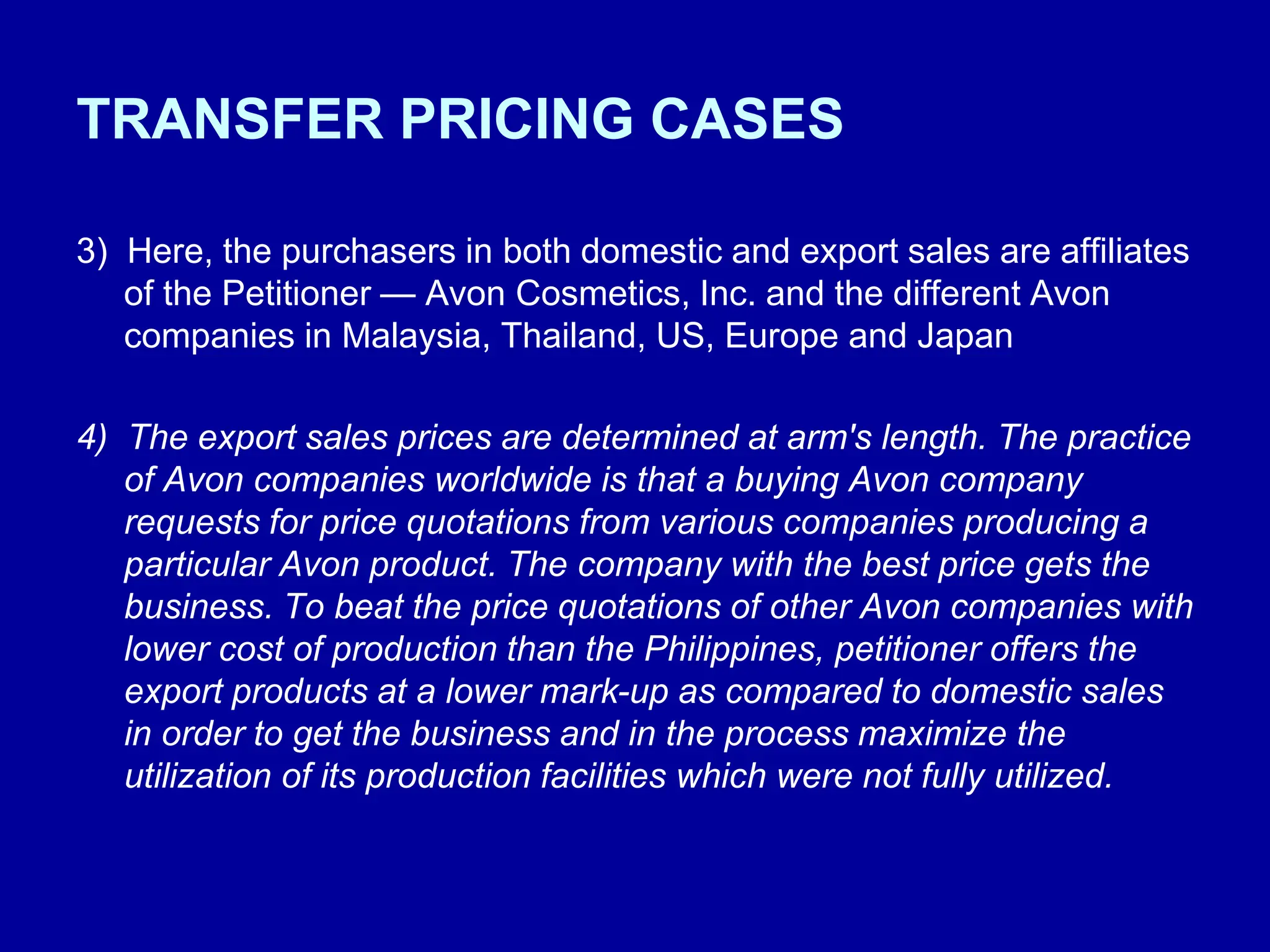 TRANSFER PRICING CASES
3) Here, the purchasers in both domestic and export sales are affiliates
of the Petitioner — Avon Cosmetics, Inc. and the different Avon
companies in Malaysia, Thailand, US, Europe and Japan
4) The export sales prices are determined at arm's length. The practice
of Avon companies worldwide is that a buying Avon company
requests for price quotations from various companies producing a
particular Avon product. The company with the best price gets the
business. To beat the price quotations of other Avon companies with
lower cost of production than the Philippines, petitioner offers the
export products at a lower mark-up as compared to domestic sales
in order to get the business and in the process maximize the
utilization of its production facilities which were not fully utilized.
 