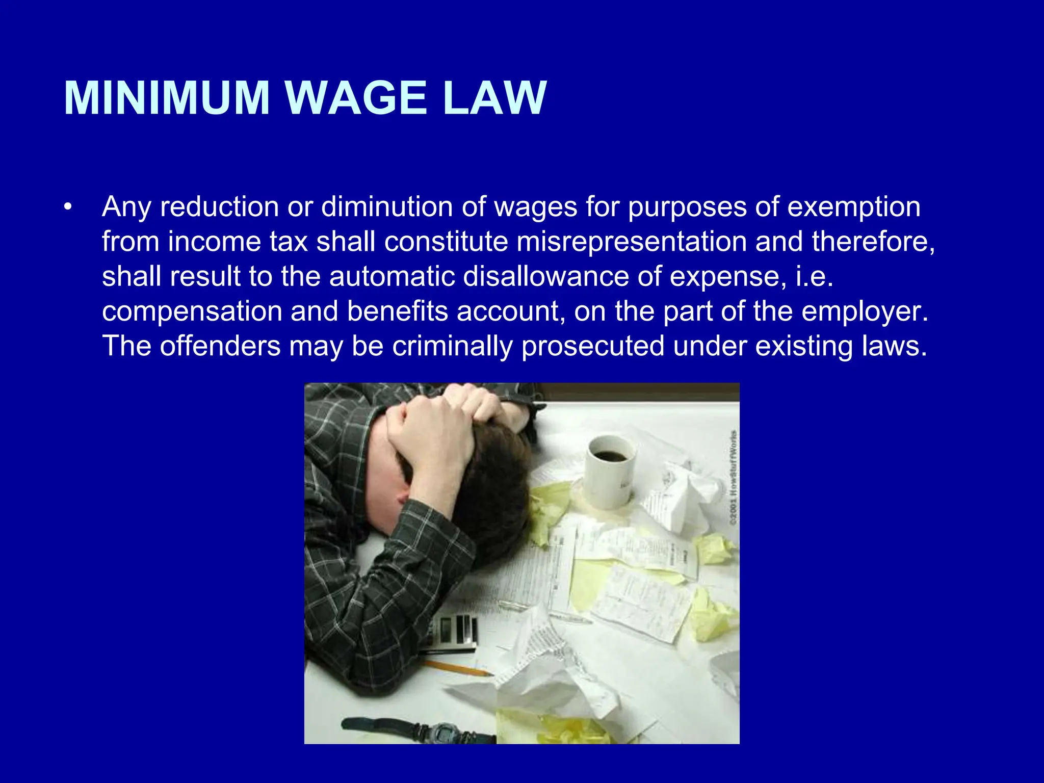MINIMUM WAGE LAW
• Any reduction or diminution of wages for purposes of exemption
from income tax shall constitute misrepresentation and therefore,
shall result to the automatic disallowance of expense, i.e.
compensation and benefits account, on the part of the employer.
The offenders may be criminally prosecuted under existing laws.
 