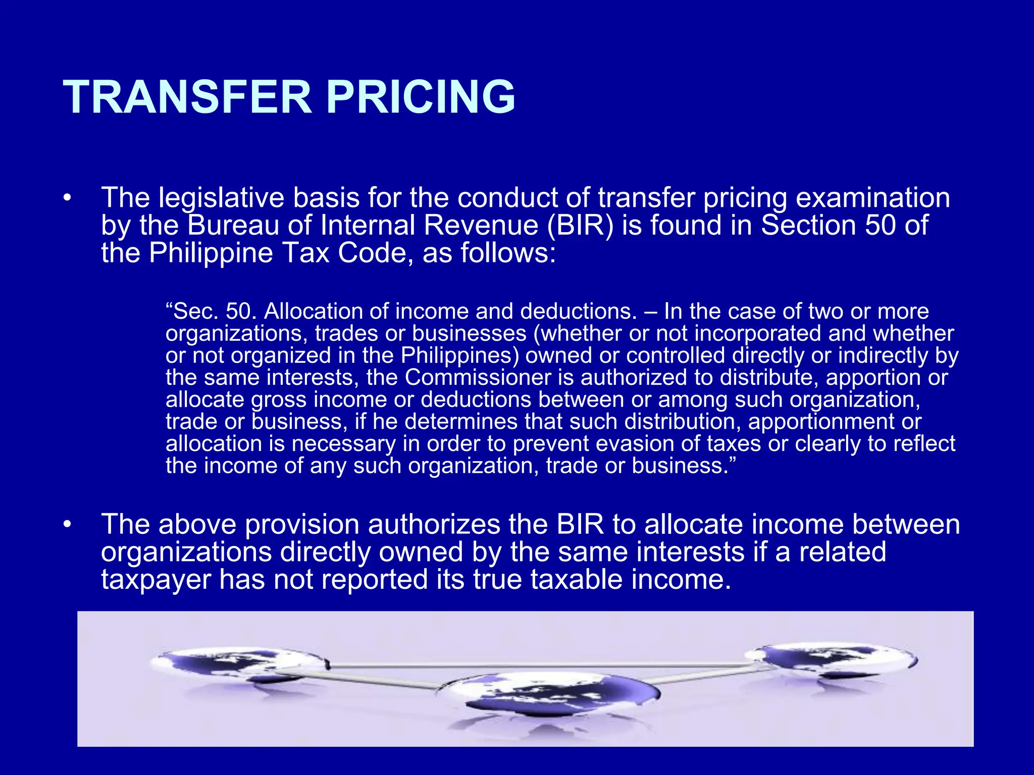 TRANSFER PRICING
• The legislative basis for the conduct of transfer pricing examination
by the Bureau of Internal Revenue (BIR) is found in Section 50 of
the Philippine Tax Code, as follows:
“Sec. 50. Allocation of income and deductions. – In the case of two or more
organizations, trades or businesses (whether or not incorporated and whether
or not organized in the Philippines) owned or controlled directly or indirectly by
the same interests, the Commissioner is authorized to distribute, apportion or
allocate gross income or deductions between or among such organization,
trade or business, if he determines that such distribution, apportionment or
allocation is necessary in order to prevent evasion of taxes or clearly to reflect
the income of any such organization, trade or business.”
• The above provision authorizes the BIR to allocate income between
organizations directly owned by the same interests if a related
taxpayer has not reported its true taxable income.
 