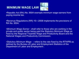 MINIMUM WAGE LAW
•Republic Act (RA) No. 9504 exempts minimum wage earners from
paying income tax.
•Revenue Regulations (RR) 10—2008 implements the provisions of
RA No. 9504.
•Minimum Wage Earner - shall refer to those who are working in the
private and public sector being paid the Statutory Minimum Wage as
fixed by the Regional Tripartite Wage and Productivity Board and the
National Wages and Productivity Commission.
•Statutory Minimum Wage – refers to the rate fixed by the RTWPB as
defined by the Bureau of Labor and Employment Statistics of the
Department of Labor and Employment .
 