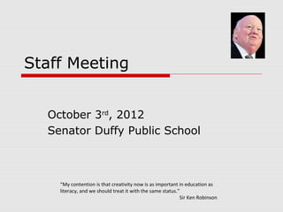 Staff Meeting
October 3rd, 2012
Senator Duffy Public School

“My contention is that creativity now is as important in education as
literacy, and we should treat it with the same status.”
Sir Ken Robinson

 