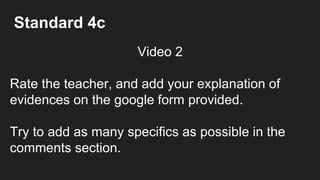 Standard 4c
Video 2
Rate the teacher, and add your explanation of
evidences on the google form provided.
Try to add as many specifics as possible in the
comments section.
 