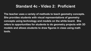 Standard 4c - Video 2: Proficient
The teacher uses a variety of methods to teach geometry concepts.
She provides students with visual representations of geometry
concepts using technology and models on the white board. She
refers to opportunities for students to do geometry projects with 3D
models and allows students to draw figures in class using math
tools.
 