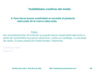 Posibilidades creativas del medio 4. Para hacer buena creatividad se necesita el producto adecuado de la marca adecuada. Falso. No necesariamente. En Internet se puede hacer creatividad relevante a partir de contenidos muy poco atractivos, como un cat á ogo, o una base de datos. O para productos tradicionales. Ve ám oslo. Cat álogo  H&M Spontex 