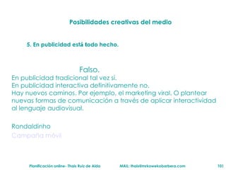 Posibilidades creativas del medio 5. En publicidad est á t odo hecho. Falso. En publicidad tradicional tal vez s í .  En publicidad interactiva definitivamente no.  Hay nuevos caminos. Por ejemplo, el marketing viral. O plantear nuevas formas de comunicaci ón   a trav és   de aplicar interactividad al lenguaje audiovisual.  Rondaldinho Campaña m óvil 