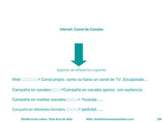 Internet: Canal de Canales Soporte de diferentes soportes Web ::::::::::::::> Canal propio, como su fuera un canal de TV, Escaparate… Campaña en canales:::::::::>Campaña en canales ajenos  con audiencia .  Campaña en medios sociales:::::::::::> Youtube…..  Campaña en diferentes formatos  :::::::::::> podcast….. 
