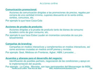 Acciones online Comunicación promocional: Acciones de comunicación dirigidas a las promociones de precios, regalos por compra de una cantidad mínima, cupones descuento en la venta online, sorteos, concursos, etc. Por ejemplo lo que hace Coca-Cola  Acciones de prueba de producto: Acciones dirigidas a la prueba de producto tanto de bienes de consumo duradero como de gran consumo, etc.  Por ejemplo lo que hace Estee Lauder en momentos concretos de sus pre-lanzamientos Campañas de branding: Campañas en medios interactivos y complementos en medios interactivos, así como acciones cruzadas en medios on/off prensa y revistas. Por ejemplo: Seat, Médicos sin Fronteras, Agbar, H&M, Lancaster, ,  Acuerdos y alianzas para el desarrollo del negocio: Identificación de posibles partners, negociación de las condiciones y apoyo en la implementación del acuerdo. Por ejemplo : La Caixa,  Movistar, son taps permanentes del Messeneger de MSN. 