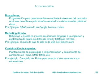 Acciones online . Buscadores: Programación para posicionamiento mediante indexación del buscador Acciones de enlaces patrocinados asociados a determinadas palabras clave. Por Ejemplo: SAAB cuando en Google buscas coches Marketing directo: Definición y puesta en marcha de acciones dirigidas a la captación y explotación de bases de datos de email y teléfonos móviles. Por Ejemplo: Cuando te das de alta en la web de Filipinos.com  Combinaci ón de soportes :   Planteamiento de estrategias e implementación y seguimiento de campañas en PDAs, SMS, MMS, etc. Por ejemplo: Campaña de  Rover para acercar a sus usuarios a sus concesiorios  