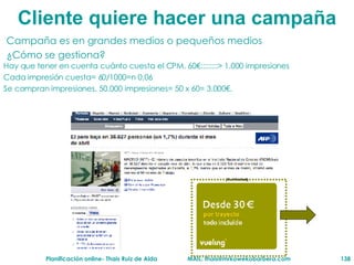 Cliente  quiere hacer una campaña Campaña es en grandes medios o pequeños medios  ¿Cómo se gestiona? Hay que tener en cuenta cuánto cuesta el CPM. 60€::::::::> 1.000 impresiones Cada impresión cuesta= 60/1000=n 0,06 Se compran impresiones. 50.000 impresiones= 50 x 60= 3.000€. 50.000 impresiones 