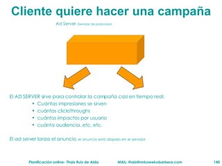Cliente  quiere hacer una campaña Ad Server  ( Servidor de publicidad ) El AD SERVER sirve para controlar la campaña casi en tiempo real.  Cuántas impresiones se sirven cuántos clicksthroughs cuántos impactos por usuario cuánta audiencia, etc, etc. El ad server lanza el anuncio , el anuncio está alojado en el servidor 
