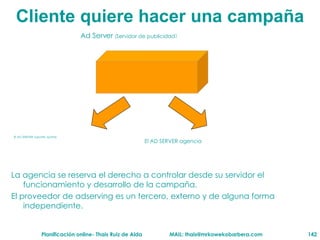 Cliente  quiere hacer una campaña Ad Server  ( Servidor de publicidad ) El AD SERVER soporte /portal El AD SERVER agencia La agencia se reserva el derecho a controlar desde su servidor el funcionamiento y desarrollo de la campaña. El proveedor de adserving es un tercero, externo y de alguna forma independiente. 