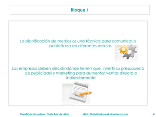 La planificaci ón de medios es una técnica para comunicar o publicitarse en diferentes medios. Las empresas deben decidir dónde tienen que  invertir su presupuesto de publicidad y marketing para aumentar ventas directa o indirectamente Bloque I 