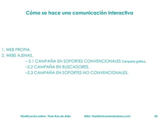 C ómo se hace una comunicación interactiva 1. WEB PROPIA. 2. WEBS AJENAS. 2.1 CAMPAÑA EN SOPORTES CONVENCIONALES  Campaña gr áfica . 2.2 CAMPAÑA EN BUSCADORES. 2.3 CAMPAÑA EN SOPORTES NO CONVENCIONALES. 