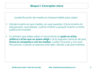 La planificación de medios es imprescindible para saber: Dónde invierto en qué medios, en qué soportes, Cómo invierto mi presupuesto, qué priorizo, cuánto invierto y porqué invierto o cómo justifico mi inversión  Lo primero que debe saber un anunciante es  quién es el/los   público/s al/los que se quiere dirigir  y acto seguido conocer de qué  forma se comporta/n con los medios : cuáles consume y con qué frecuencia, cuándo se expone ante ellos, dónde y de qué manera. Bloque I: Conceptos clave 