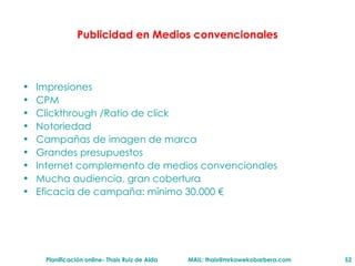 Publicidad en Medios convencionales Impresiones CPM Clickthrough /Ratio de click Notoriedad Campañas de imagen de marca Grandes presupuestos Internet complemento de medios convencionales Mucha audiencia, gran cobertura Eficacia de campaña: m ínimo 30.000 € 