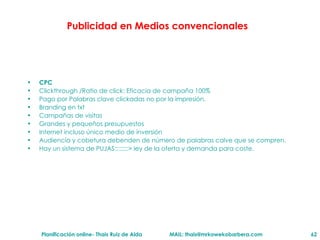 Publicidad en Medios convencionales CPC Clickthrough /Ratio de click: Eficacia de campaña 100% Pago por Palabras clave clickadas no por la impresi ón. Branding en txt Campañas de visitas Grandes y pequeños presupuestos Internet incluso  único medio de inversión Audiencia y cobetura debenden de n úmero de palabras calve que se compren. Hay un sistema de PUJAS::::::::> ley de la oferta y demanda para coste. 