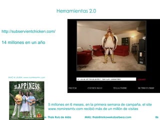 Herramientas 2.0 http://subservientchicken.com/ 14 millones en un año 5 millones en 6 meses, en  la primera semana de campaña, el site www.nomiresmtv.com recibió más de un millón de visitas AMO A LAURA: www.nomiresmtv.com 