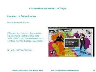 Respeto::::::> Comunicación El usuario no es tonto…. Ofrecer algo que en otros medios no se ofrece y aprovechar esta “dificultad” para convertirla en una ventaja (humor, belleza, buen rato) No vale el COMPRA YA! Características del medio:::::> Códigos  