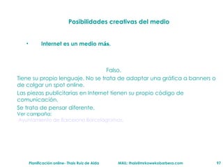 Posibilidades creativas del medio Internet es un medio m ás . Falso.  Tiene su propio lenguaje. No se trata de adaptar una g ráfica  a banners o de colgar un spot online.  Las piezas publicitarias en Internet tienen su propio c ód i go de comunicaci ón .   Se trata de pensar diferente.  Ver campa ña:   Ayuntamiento  de Barcelona  B arcelogramas . 