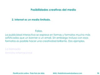 Posibilidades creativas del medio 2. Internet es un medio limitado. Falso. La publicidad interactiva se expresa en formas y formatos mucho m ás  sofisticados que un banner o un email. Sin embargo incluso con esos formatos es posible hacer una creatividad brillante. Dos ejemplos.  La llamada Amnistia Internacional 