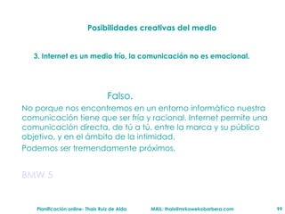 Posibilidades creativas del medio 3. Internet es un medio fr ío ,  la comunicaci ón  no es emocional. Falso. No porque nos encontremos en un entorno inform át ico nuestra comunicaci ón   tiene que ser fr ía   y racional. Internet permite una comunicaci ón   directa, de t ú  a  t ú , entre la marca y su p úb l ico objetivo, y en el  ám bito de la intimidad.  Podemos ser tremendamente pr óx i mos. BMW 5 