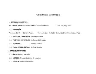 PLAN DE TRABAJO SIMULTÁNEO 18



1.- DATOS INFORMATIVOS:

1.1.- INSTITUCIÓN: Escuela Fiscal Mixta Francisco Miranda.           Años: 5to,6to y 7mo

1.2.- UBICACIÓN:

Provincia: Carchi   Cantón: Tulcán         Parroquia: Julio Andrade Comunidad: San Francisco del Troje

1.3.- PROFESOR ORIENTADOR: Lic.Norma Rueda

1.4.- PROFESOR SUPERVISOR: Lic. Fernando Arteaga

1.5.- MAESTRA:                    Janneth Fueltala

1.6.- FECHA DE REALIZACIÓN: 3 – 7 de Octubre

2 DATOS CURRICULARES

2.1.- ÁREA: lengua y literatura

2.2.- MÉTODO: Proceso didáctico de escuchar

2.3.- TÉCNICA: observación Directa
 