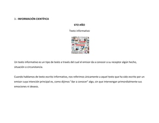 3.- INFORMACIÓN CIENTÍFICA

                                                    6TO AÑO

                                                Texto informativo




Un texto informativo es un tipo de texto a través del cual el emisor da a conocer a su receptor algún hecho,
situación o circunstancia.


Cuando hablamos de texto escrito informativo, nos referimos únicamente a aquel texto que ha sido escrito por un
emisor cuya intención principal es, como dijimos "dar a conocer" algo, sin que intervengan primordialmente sus
emociones ni deseos.
 