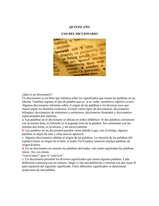 QUINTO AÑO

                                USO DEL DICCIONARIO




¿Qué es un diccionario?
Un diccionario es un libro que informa sobre los significados que tienen las palabras en un
idioma. También registra el tipo de palabra que es: si es verbo, sustantivo, adjetivo u otro.
Algunos diccionarios informan sobre el origen de las palabras y los diversos usos que
tienen según los distintos contextos. Existen varios tipos de diccionarios: diccionarios
bilingües, diccionarios de sinónimos y antónimos, diccionarios ilustrados y diccionarios
especializados por materias.
a. Las palabras en el diccionario se ubican en orden alfabético. Si dos palabras comienzan
con la misma letra, el referente es la segunda letra de la palabra. Sin comienzan con las
mismas dos letras, es la tercera, y así sucesivamente.
b. Las palabras en un diccionario pueden variar debido a que, con el tiempo, algunas
palabras se dejan de usar y otras nuevas aparecen.
c. Algunos diccionarios señalan el origen de las palabras. La mayoría de las palabras del
español tienen su origen en el latín. el árabe. En Ecuador, tenemos muchas palabras de
origen kichwa.
d. En un diccionario no constan las palabras derivadas, solo están registradas las palabras
raíces. Así, no consta
"convivimos", pero sí “convivir”.
e. Un diccionario presenta los diversos significados que tienen algunas palabras. Cada
definición comienza con un número, luego vi ene una definición y termina con dos rayas II
para separarla del siguiente significado. Estos diferentes significados se denominan
acepciones de una palabra.
 