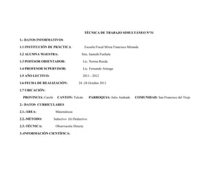 TÉCNICA DE TRABAJO SIMULTÁNEO N°31

1.- DATOS INFORMATIVOS

1.1 INSTITUCIÓN DE PRÁCTICA:                 Escuela Fiscal Mixta Francisco Miranda

1.2 ALUMNA MAESTRA:                      Srta. Janneth Fueltala

1.3 POFESOR ORIENTADOR:                   Lic. Norma Rueda

1.4 PROFESOR SUPERVISOR:                  Lic. Fernando Arteaga

1.5 AÑO LECTIVO:                          2011 - 2012

1.6 FECHA DE REALIZACIÓN:              24 -28 Octubre 2011

1.7 UBICACIÓN:

  PROVINCIA: Carchi     CANTON: Tulcán           PARROQUIA: Julio Andrade       COMUNIDAD: San Francisco del Troje

2.- DATOS CURRICULARES

2.1.-ÁREA:             Matemáticas

2.2.-MÉTODO:          Inductivo (6) Deductivo.

2.3.-TÉCNICA:          Observación Directa

3.-INFORMACIÓN CIENTÍFICA:
 