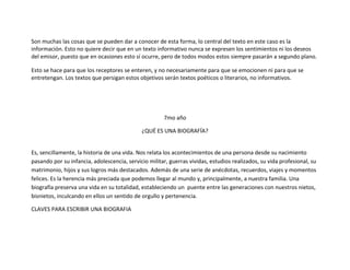 Son muchas las cosas que se pueden dar a conocer de esta forma, lo central del texto en este caso es la
información. Esto no quiere decir que en un texto informativo nunca se expresen los sentimientos ni los deseos
del emisor, puesto que en ocasiones esto sí ocurre, pero de todos modos estos siempre pasarán a segundo plano.

Esto se hace para que los receptores se enteren, y no necesariamente para que se emocionen ni para que se
entretengan. Los textos que persigan estos objetivos serán textos poéticos o literarios, no informativos.




                                                      7mo año

                                             ¿QUÉ ES UNA BIOGRAFÍA?


Es, sencillamente, la historia de una vida. Nos relata los acontecimientos de una persona desde su nacimiento
pasando por su infancia, adolescencia, servicio militar, guerras vividas, estudios realizados, su vida profesional, su
matrimonio, hijos y sus logros más destacados. Además de una serie de anécdotas, recuerdos, viajes y momentos
felices. Es la herencia más preciada que podemos llegar al mundo y, principalmente, a nuestra familia. Una
biografía preserva una vida en su totalidad, estableciendo un puente entre las generaciones con nuestros nietos,
bisnietos, inculcando en ellos un sentido de orgullo y pertenencia.

CLAVES PARA ESCRIBIR UNA BIOGRAFIA
 