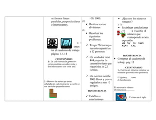 se formen líneas                             100, 1000.                        ¿Que son los números
        paralelas, perpendiculares           (C)                                       romanos?
        e intersecantes.                             Realizar varias              ( G)
                                                     divisiones                        Establecer conclusiones
                                             (A)                                                  Escribir el
                                                     Resolver los                           número que
                                                     siguientes                             corresponde a cada
                                                     problemas.                        expresión.
                                             C                                         VII XV XL XXIX
                                                    Tengo 234 naranjas                XXXV CXL
                             ontes
                                                     necesito repartirlas
        tar el cuaderno de trabajo                   a 12 personas.
        página 13, 14
                                                                                         TRANSFERENCIA
                                                    Un vendedor tiene
             CUESTIONARIO                                                        Contestar el cuaderno de
    1.- En cada ilustración, pinta dos               444 paquetes de
                                                     caramelos tiene que         trabajo pág. 13
    rectas paralelas con color verde y
    dos intersecantes con color azul.                repartirlos en 22                    CUESTIONARIO
                                                     tiendas.                    1.- Expresa en números romanos los
                                                                                 números que están entre paréntesis.
                                                    Un escritor escribe         El (quinto)........tomo
                                                     3000 libros y quiere        de la colección.
                                                                                  25
2.- Observa las rectas que están
señaladas en cada ilustración y escribe si
                                                     regalarlos a sus 10
son paralelas perpendiculares.                       amigos.
                                                                            El aniversario número
                                                    TRANSFERENCIA           (Veinticinco)................

                                                    Establecer                                  Vivimos en el siglo
                                                     conclusiones
 