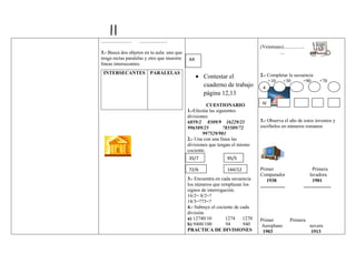 .........................   .......................
                                                                                        (Veintiuno).................
3.- Busca dos objetos en tu aula: uno que                                                        ....
tenga rectas paralelas y otro que muestre             AA
líneas intersecantes.
  INTERSECANTES PARALELAS                                                               2.- Completar la secuencia
                                                             Contestar el
                                                                                            +10 +30          +90                 +70
                                                             cuaderno de trabajo         4
                                                             página 12,13
                                                                CUESTIONARIO             IV
                                                      1.-Efectúa las siguientes
                                                      divisiones
                                                      6859/2 8509/9 16229/21            3.- Observa el año de estos inventos y
                                                      996589/25         785589/72       escríbelos en números romanos
                                                              997529/981
                                                      2.- Una con una línea las
                                                      divisiones que tengan el mismo
                                                      cociente.
                                                      35/7               95/5

                                                      72/6               144/12         Primer                              Primera
                                                                                        Computador                        lavadora
                                                      3.- Encuentra en cada secuencia        1938                           1901
                                                      los números que remplazan los     ....................         ......................
                                                      signos de interrogación.
                                                      16/2= 8/2=?
                                                      18/3=?73=?
                                                      4.- Subraye el cociente de cada
                                                      división.
                                                      a) 12740/10        1274 1270      Primer                 Primera
                                                      b) 9400/100        94       940   Aeroplano                        nevera
                                                      PRACTICA DE DIVISIONES             1903                             1913
 
